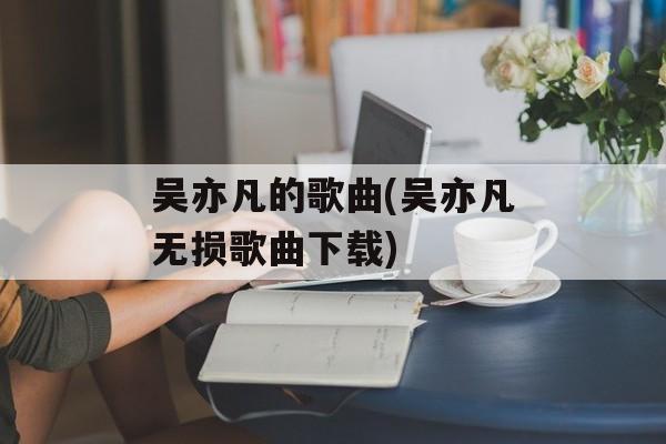 吴亦凡的歌曲(吴亦凡无损歌曲下载)-第1张图片-