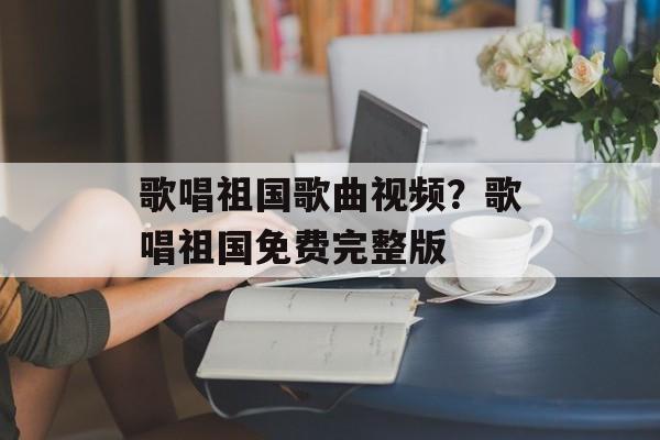 歌唱祖国歌曲视频？歌唱祖国免费完整版-第1张图片-