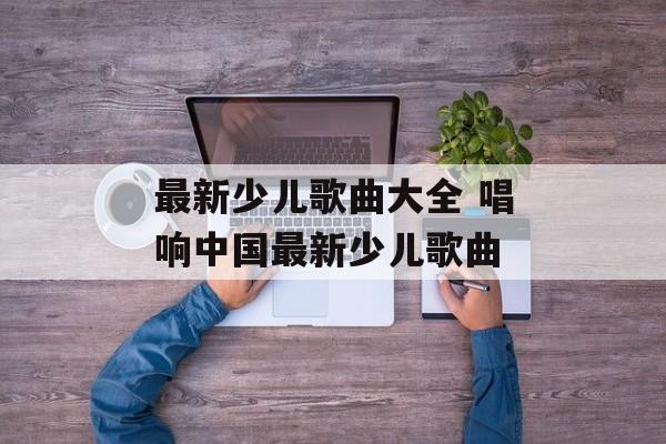 最新少儿歌曲大全 唱响中国最新少儿歌曲-第1张图片-