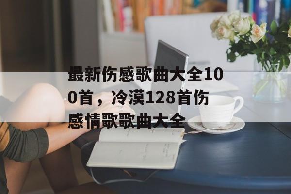最新伤感歌曲大全100首，冷漠128首伤感情歌歌曲大全-第1张图片-