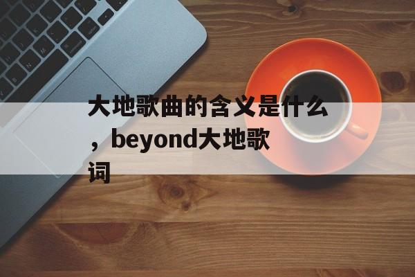 大地歌曲的含义是什么，beyond大地歌词-第1张图片-