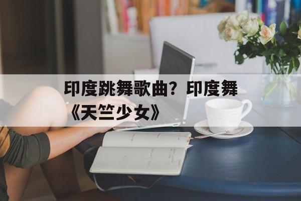 印度跳舞歌曲？印度舞《天竺少女》-第1张图片-