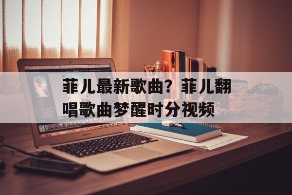 菲儿最新歌曲？菲儿翻唱歌曲梦醒时分视频-第1张图片-