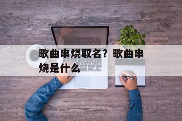 歌曲串烧取名？歌曲串烧是什么-第1张图片-