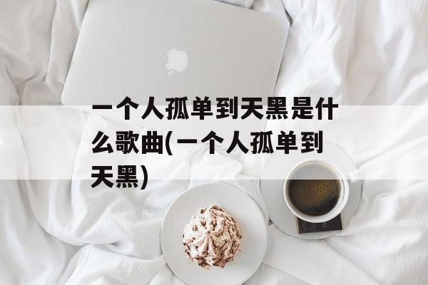 一个人孤单到天黑是什么歌曲(一个人孤单到天黑)-第1张图片-