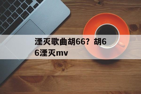 湮灭歌曲胡66？胡66湮灭mv-第1张图片-