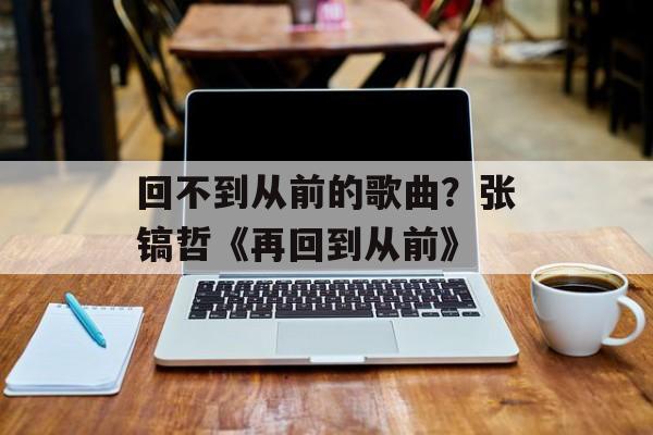 回不到从前的歌曲？张镐哲《再回到从前》-第1张图片-
