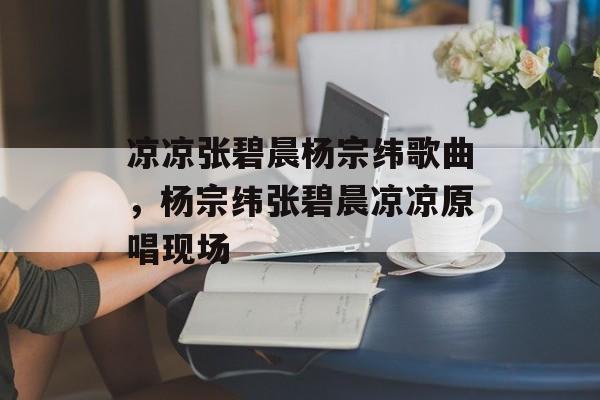 凉凉张碧晨杨宗纬歌曲，杨宗纬张碧晨凉凉原唱现场-第1张图片-
