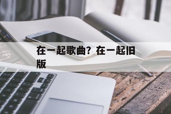 在一起歌曲？在一起旧版-第1张图片-