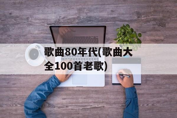 歌曲80年代(歌曲大全100首老歌)-第1张图片-