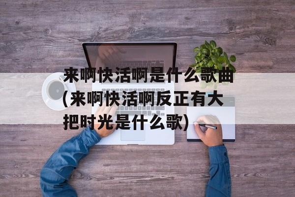 来啊快活啊是什么歌曲(来啊快活啊反正有大把时光是什么歌)-第1张图片-