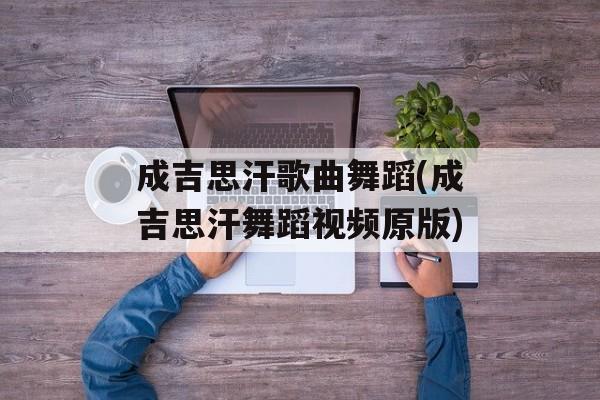 成吉思汗歌曲舞蹈(成吉思汗舞蹈视频原版)-第1张图片-