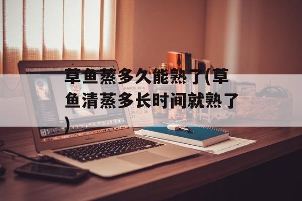 草鱼蒸多久能熟了(草鱼清蒸多长时间就熟了)-第1张图片-