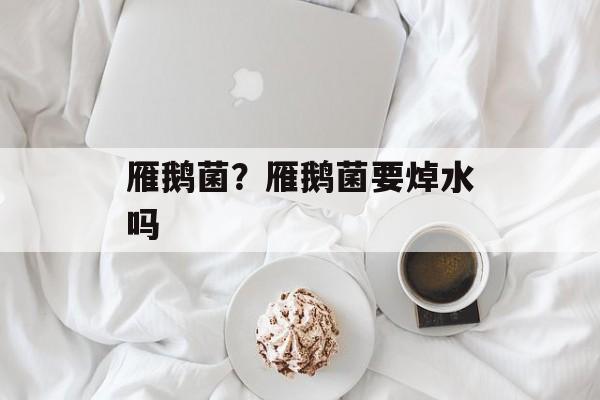 雁鹅菌？雁鹅菌要焯水吗-第1张图片-