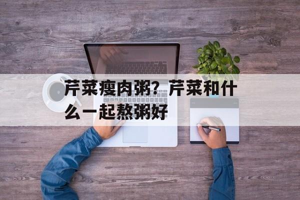 芹菜瘦肉粥？芹菜和什么一起熬粥好-第1张图片-