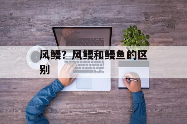 风鳗？风鳗和鳗鱼的区别-第1张图片-