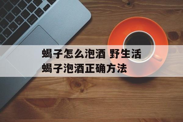 蝎子怎么泡酒 野生活蝎子泡酒正确方法-第1张图片-