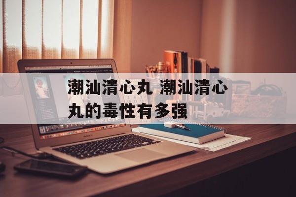 潮汕清心丸 潮汕清心丸的毒性有多强-第1张图片-