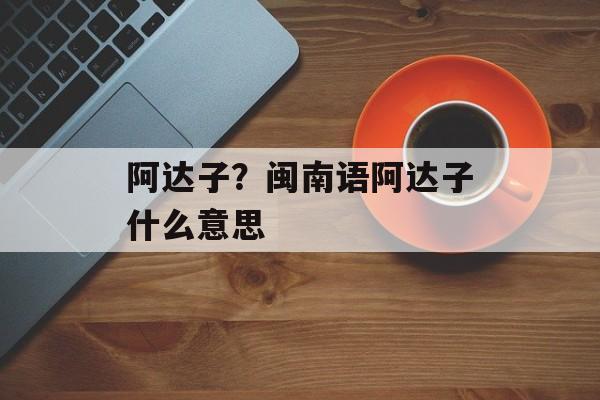 阿达子？闽南语阿达子什么意思-第1张图片-