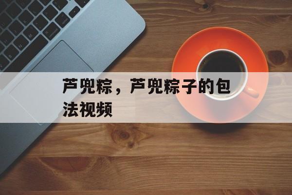 芦兜粽，芦兜粽子的包法视频-第1张图片-