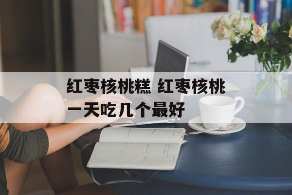 红枣核桃糕 红枣核桃一天吃几个最好-第1张图片-