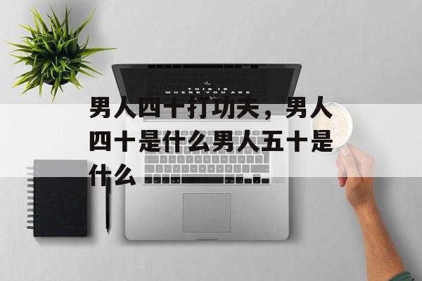 男人四十打功夫，男人四十是什么男人五十是什么-第1张图片-