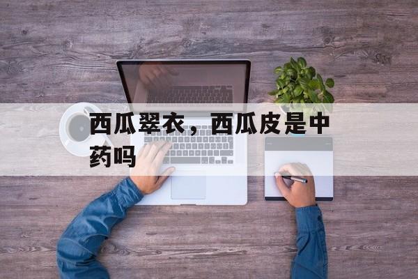 西瓜翠衣，西瓜皮是中药吗-第1张图片-