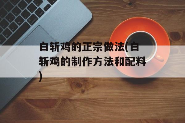 白斩鸡的正宗做法(白斩鸡的制作方法和配料)-第1张图片-