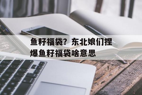 鱼籽福袋？东北娘们捏爆鱼籽福袋啥意思-第1张图片-