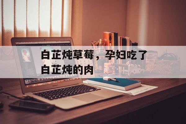 白芷炖草莓，孕妇吃了白芷炖的肉-第1张图片-