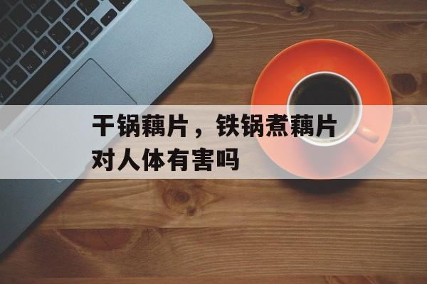 干锅藕片，铁锅煮藕片对人体有害吗-第1张图片-