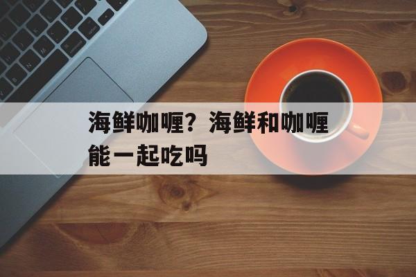 海鲜咖喱？海鲜和咖喱能一起吃吗-第1张图片-