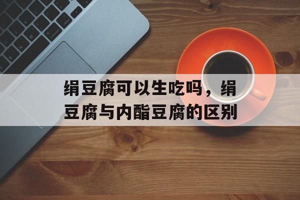 绢豆腐可以生吃吗，绢豆腐与内酯豆腐的区别-第1张图片-