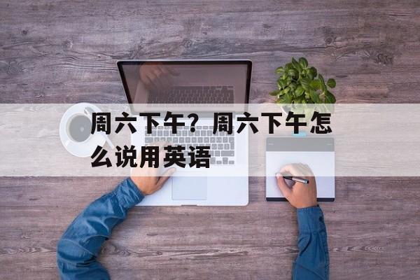 周六下午？周六下午怎么说用英语-第1张图片-