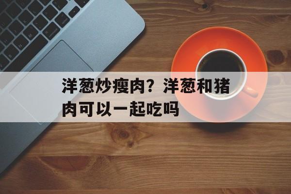 洋葱炒瘦肉？洋葱和猪肉可以一起吃吗-第1张图片-