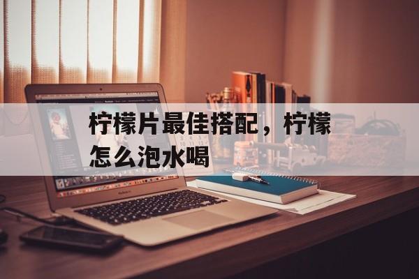 柠檬片最佳搭配，柠檬怎么泡水喝-第1张图片-