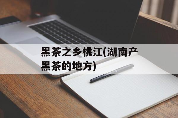 黑茶之乡桃江(湖南产黑茶的地方)-第1张图片-