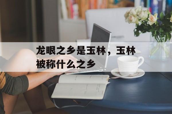 龙眼之乡是玉林，玉林被称什么之乡-第1张图片-