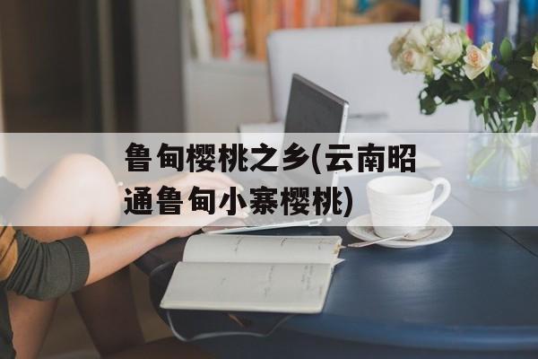 鲁甸樱桃之乡(云南昭通鲁甸小寨樱桃)-第1张图片-