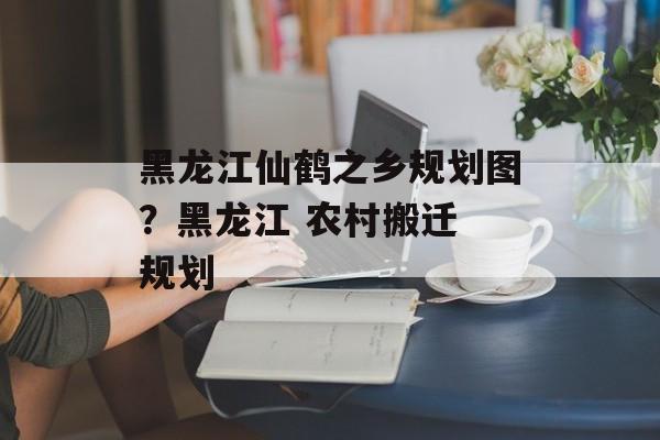 黑龙江仙鹤之乡规划图？黑龙江 农村搬迁 规划-第1张图片-