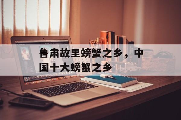 鲁肃故里螃蟹之乡，中国十大螃蟹之乡-第1张图片-