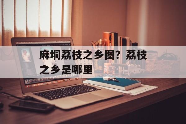 麻垌荔枝之乡图？荔枝之乡是哪里-第1张图片-