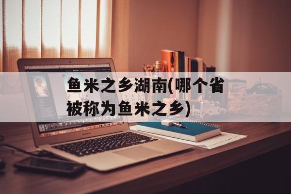 鱼米之乡湖南(哪个省被称为鱼米之乡)-第1张图片-