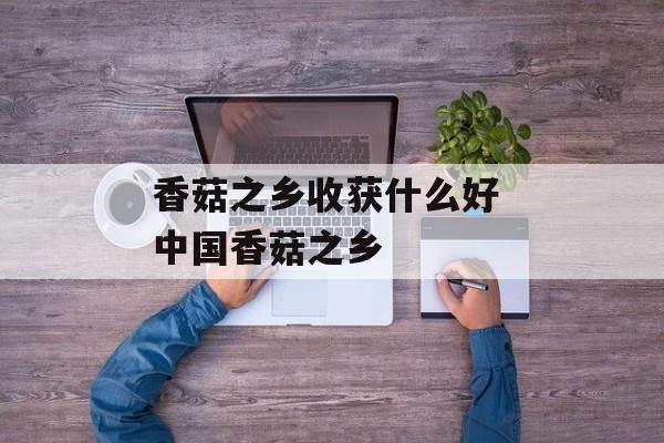 香菇之乡收获什么好 中国香菇之乡-第1张图片-