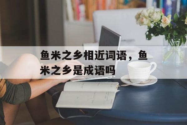 鱼米之乡相近词语，鱼米之乡是成语吗-第1张图片-