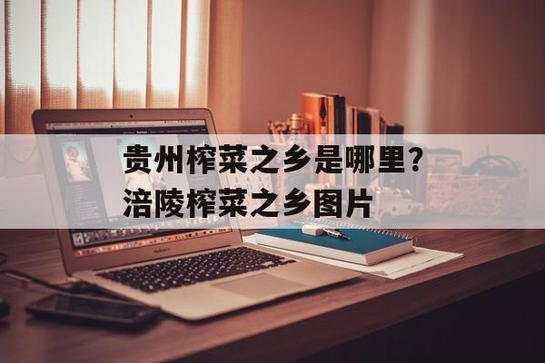 贵州榨菜之乡是哪里？涪陵榨菜之乡图片-第1张图片-