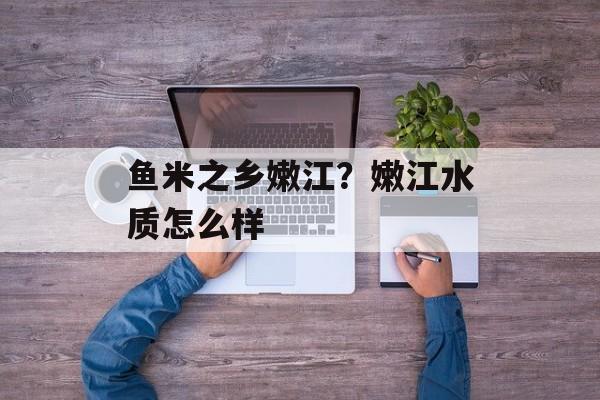鱼米之乡嫩江？嫩江水质怎么样-第1张图片-