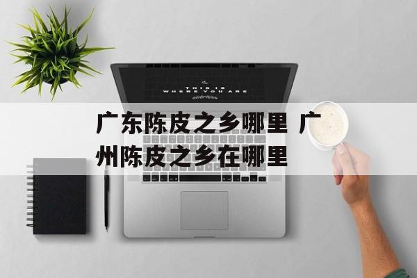 广东陈皮之乡哪里 广州陈皮之乡在哪里-第1张图片-