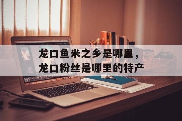 龙口鱼米之乡是哪里，龙口粉丝是哪里的特产-第1张图片-