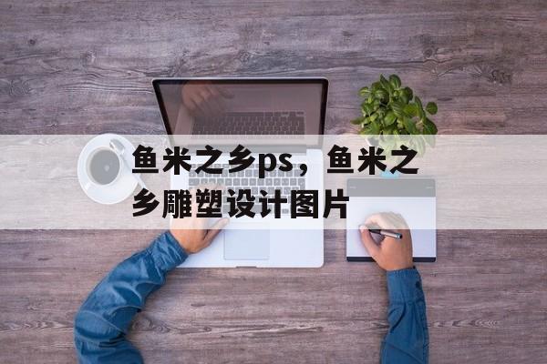 鱼米之乡ps，鱼米之乡雕塑设计图片-第1张图片-